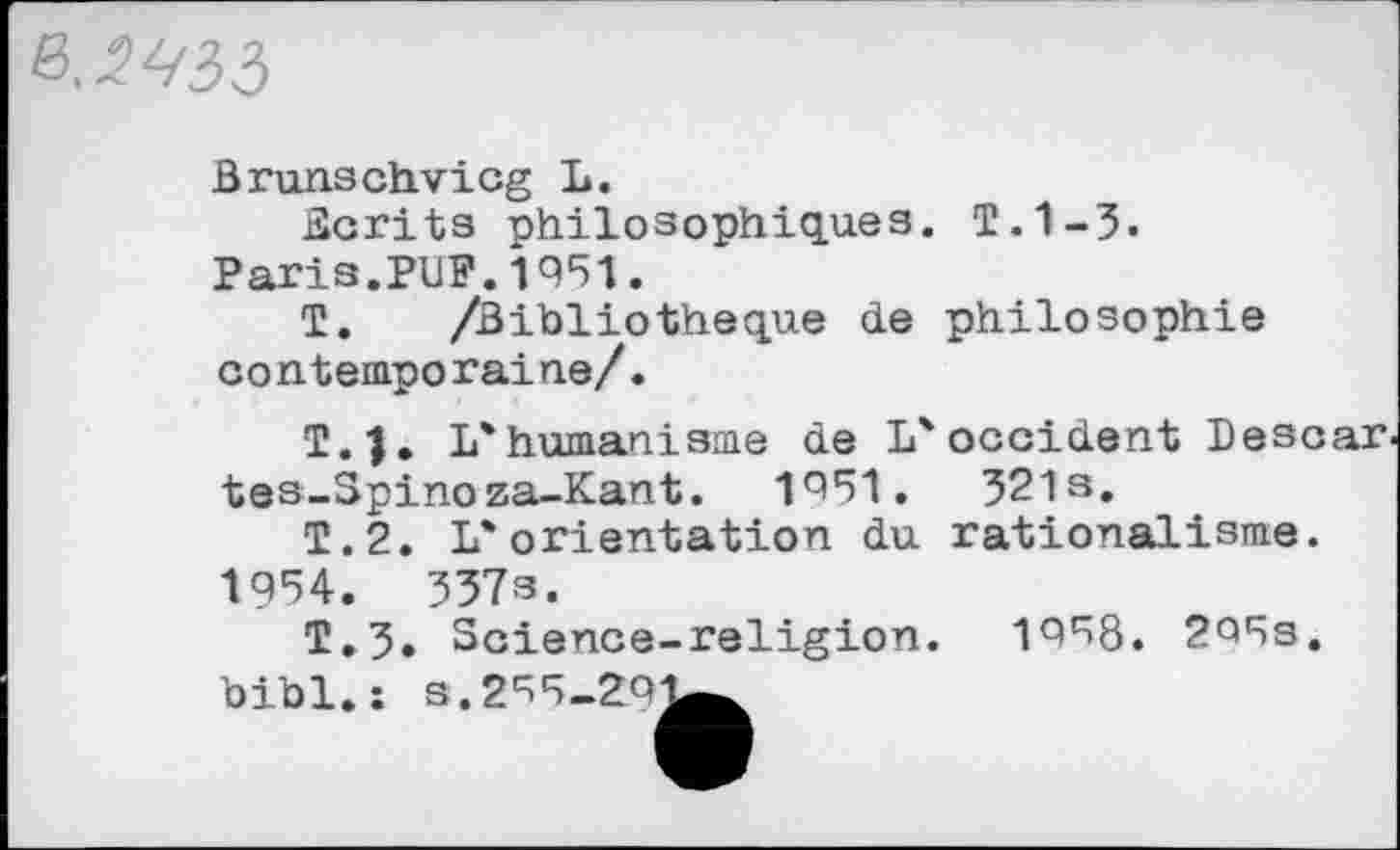 ﻿.2^35
Brunschvicg L.
écrits philosophiques. T.1-3. Paris.PUF.1951.
T. /Bibliothèque de philosophie contemporaine/.
T. j. L'humanisme de L'occident Bescar, tes-Spinoza-Kant. 1951.	321 s.
T.2. L'orientation du rationalisme.
1954.	357s.
T.3. Science-religion. 1958. 2Q5s. bibl.: s.2^5-2oi^